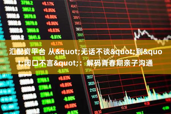 汇配资平台 从"无话不谈"到"闭口不言"：解码青春期亲子沟通