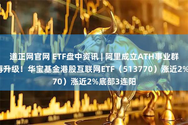 道正网官网 ETF盘中资讯 | 阿里成立ATH事业群，AI战略再升级！华宝基金港股互联网ETF（513770）涨近2%底部3连阳