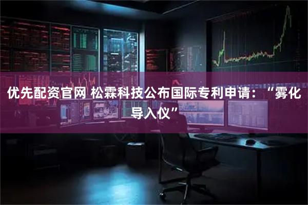 优先配资官网 松霖科技公布国际专利申请：“雾化导入仪”