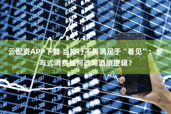 云配资APP下载 当旅行不再满足于“看见”：参与式消费如何改写酒旅逻辑？