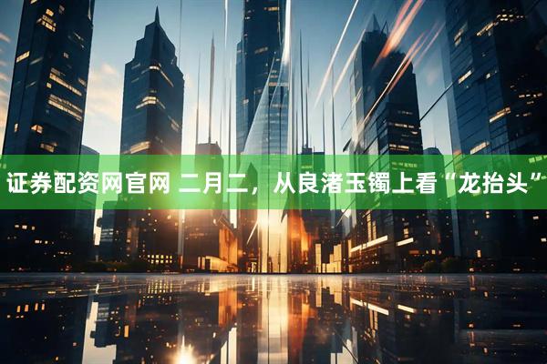 证券配资网官网 二月二，从良渚玉镯上看“龙抬头”