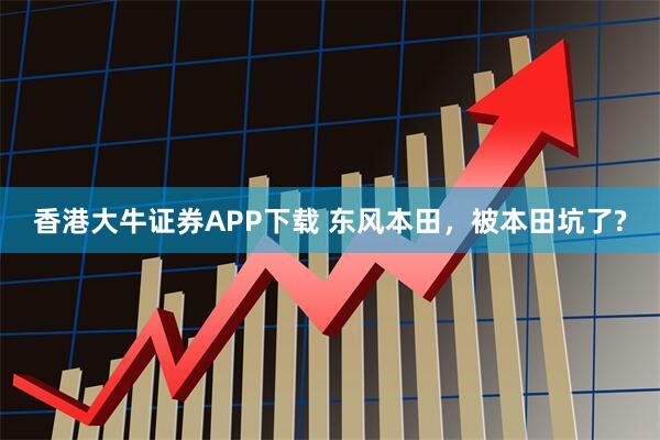 香港大牛证券APP下载 东风本田，被本田坑了?