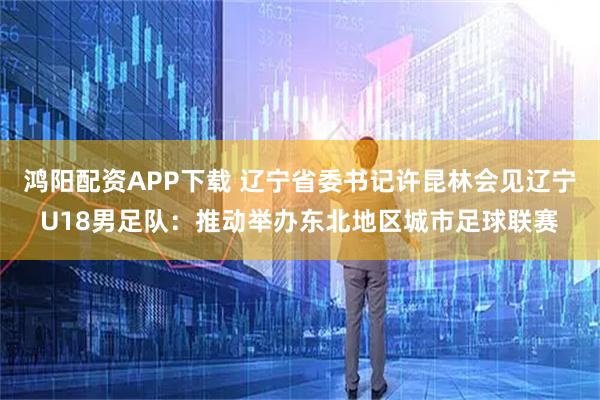 鸿阳配资APP下载 辽宁省委书记许昆林会见辽宁U18男足队：推动举办东北地区城市足球联赛