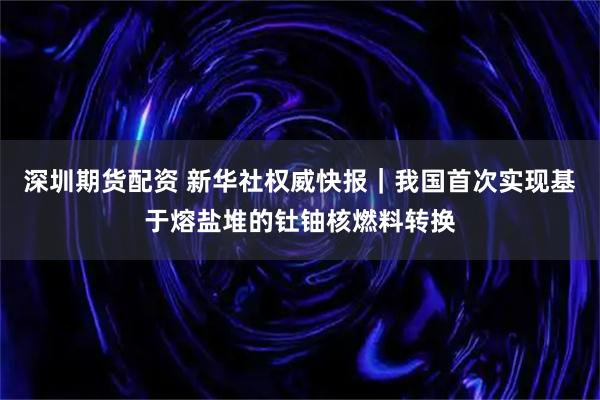 深圳期货配资 新华社权威快报｜我国首次实现基于熔盐堆的钍铀核燃料转换