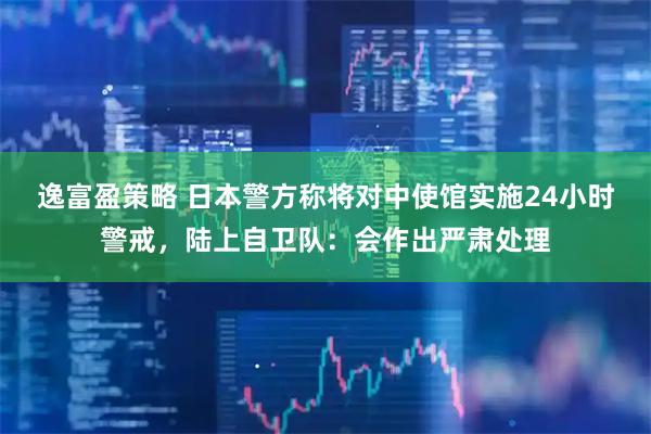 逸富盈策略 日本警方称将对中使馆实施24小时警戒，陆上自卫队：会作出严肃处理