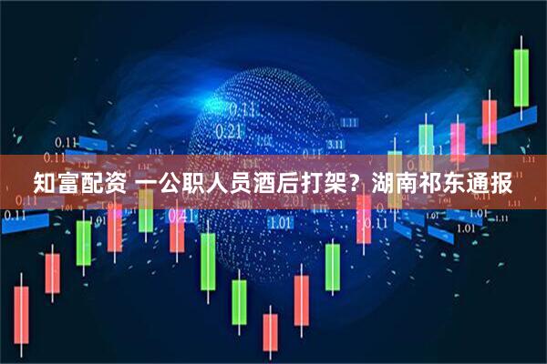 知富配资 一公职人员酒后打架？湖南祁东通报