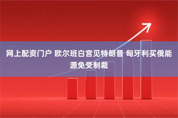 网上配资门户 欧尔班白宫见特朗普 匈牙利买俄能源免受制裁