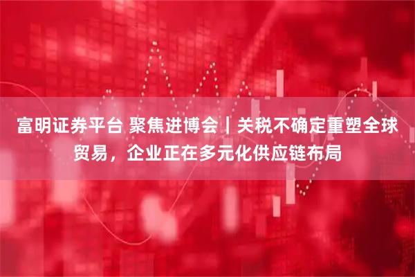 富明证券平台 聚焦进博会｜关税不确定重塑全球贸易，企业正在多元化供应链布局