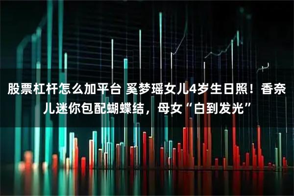 股票杠杆怎么加平台 奚梦瑶女儿4岁生日照！香奈儿迷你包配蝴蝶结，母女“白到发光”