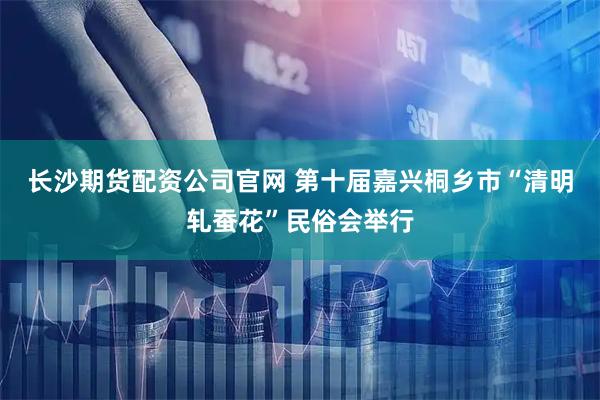 长沙期货配资公司官网 第十届嘉兴桐乡市“清明轧蚕花”民俗会举行