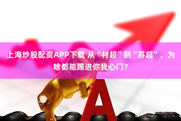上海炒股配资APP下载 从“村超”到“苏超”，为啥都能踢进你我心门？