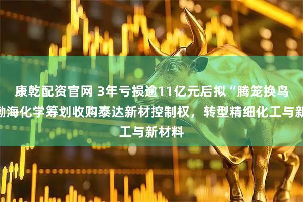 康乾配资官网 3年亏损逾11亿元后拟“腾笼换鸟”，渤海化学筹划收购泰达新材控制权，转型精细化工与新材料