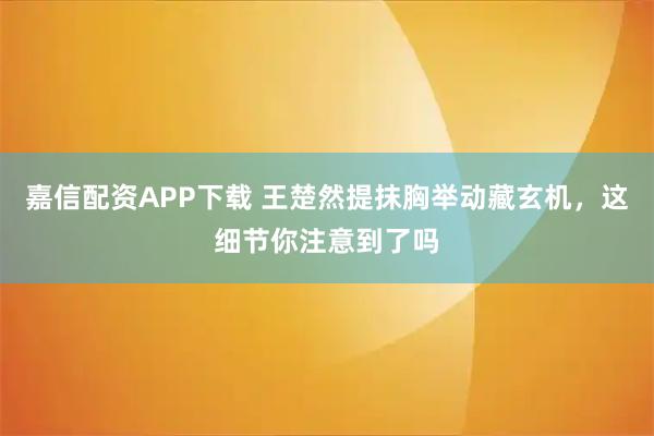 嘉信配资APP下载 王楚然提抹胸举动藏玄机，这细节你注意到了吗