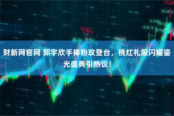 财新网官网 郭宇欣手捧粉玫登台，桃红礼服闪耀鎏光盛典引热议！