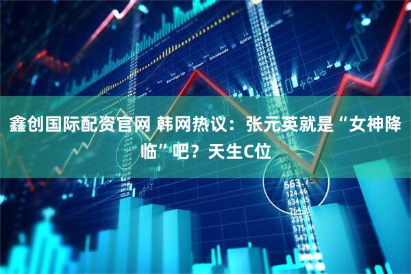 鑫创国际配资官网 韩网热议：张元英就是“女神降临”吧？天生C位