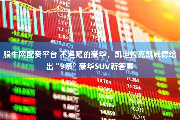 股牛网配资平台 不追随的豪华，凯迪拉克凯威德给出“9系”豪华SUV新答案