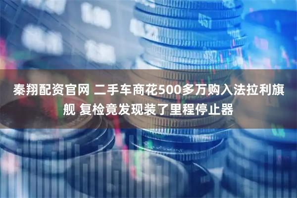 秦翔配资官网 二手车商花500多万购入法拉利旗舰 复检竟发现装了里程停止器