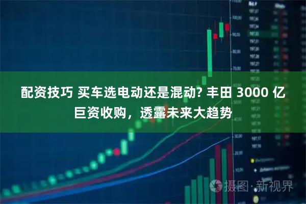 配资技巧 买车选电动还是混动? 丰田 3000 亿巨资收购，透露未来大趋势