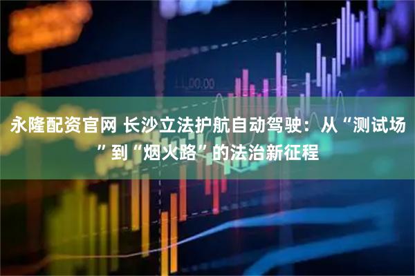 永隆配资官网 长沙立法护航自动驾驶：从“测试场”到“烟火路”的法治新征程