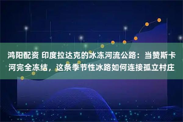 鸿阳配资 印度拉达克的冰冻河流公路：当赞斯卡河完全冻结，这条季节性冰路如何连接孤立村庄