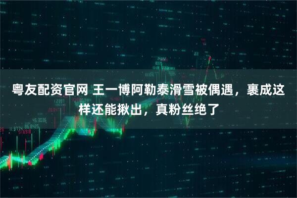 粤友配资官网 王一博阿勒泰滑雪被偶遇，裹成这样还能揪出，真粉丝绝了