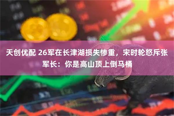 天创优配 26军在长津湖损失惨重，宋时轮怒斥张军长：你是高山顶上倒马桶