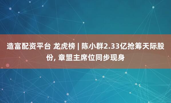 造富配资平台 龙虎榜 | 陈小群2.33亿抢筹天际股份, 章盟主席位同步现身