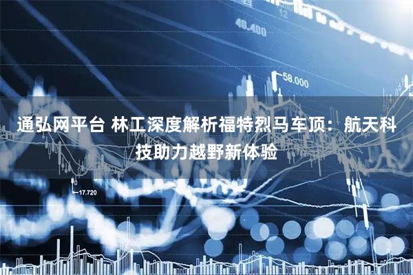 通弘网平台 林工深度解析福特烈马车顶：航天科技助力越野新体验