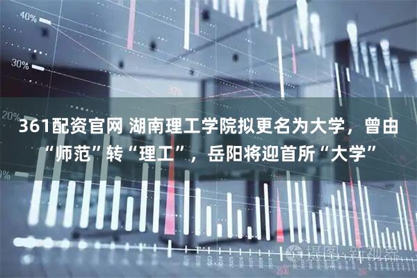 361配资官网 湖南理工学院拟更名为大学，曾由“师范”转“理工”，岳阳将迎首所“大学”