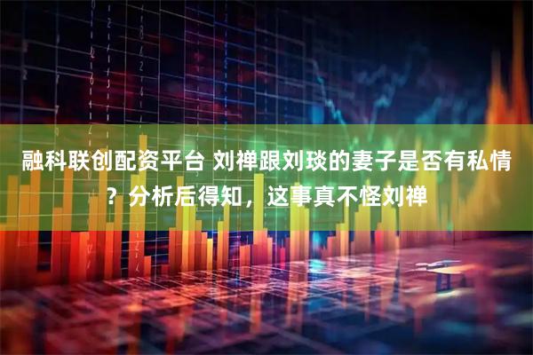 融科联创配资平台 刘禅跟刘琰的妻子是否有私情？分析后得知，这事真不怪刘禅