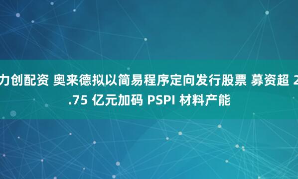 力创配资 奥来德拟以简易程序定向发行股票 募资超 2.75 亿元加码 PSPI 材料产能
