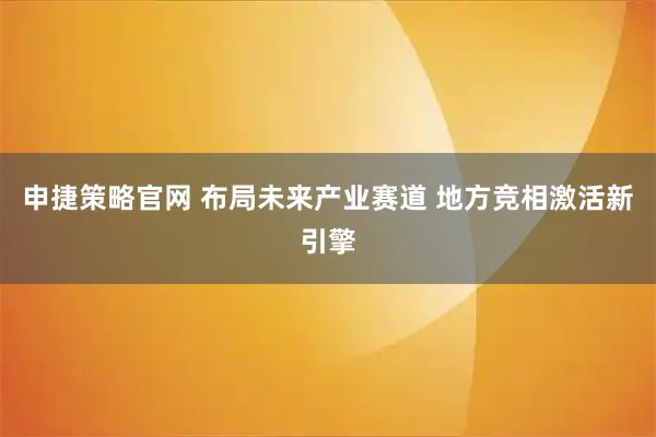 申捷策略官网 布局未来产业赛道 地方竞相激活新引擎