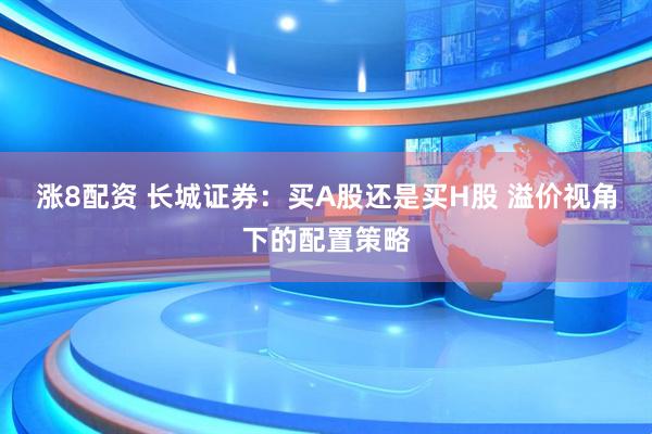 涨8配资 长城证券：买A股还是买H股 溢价视角下的配置策略